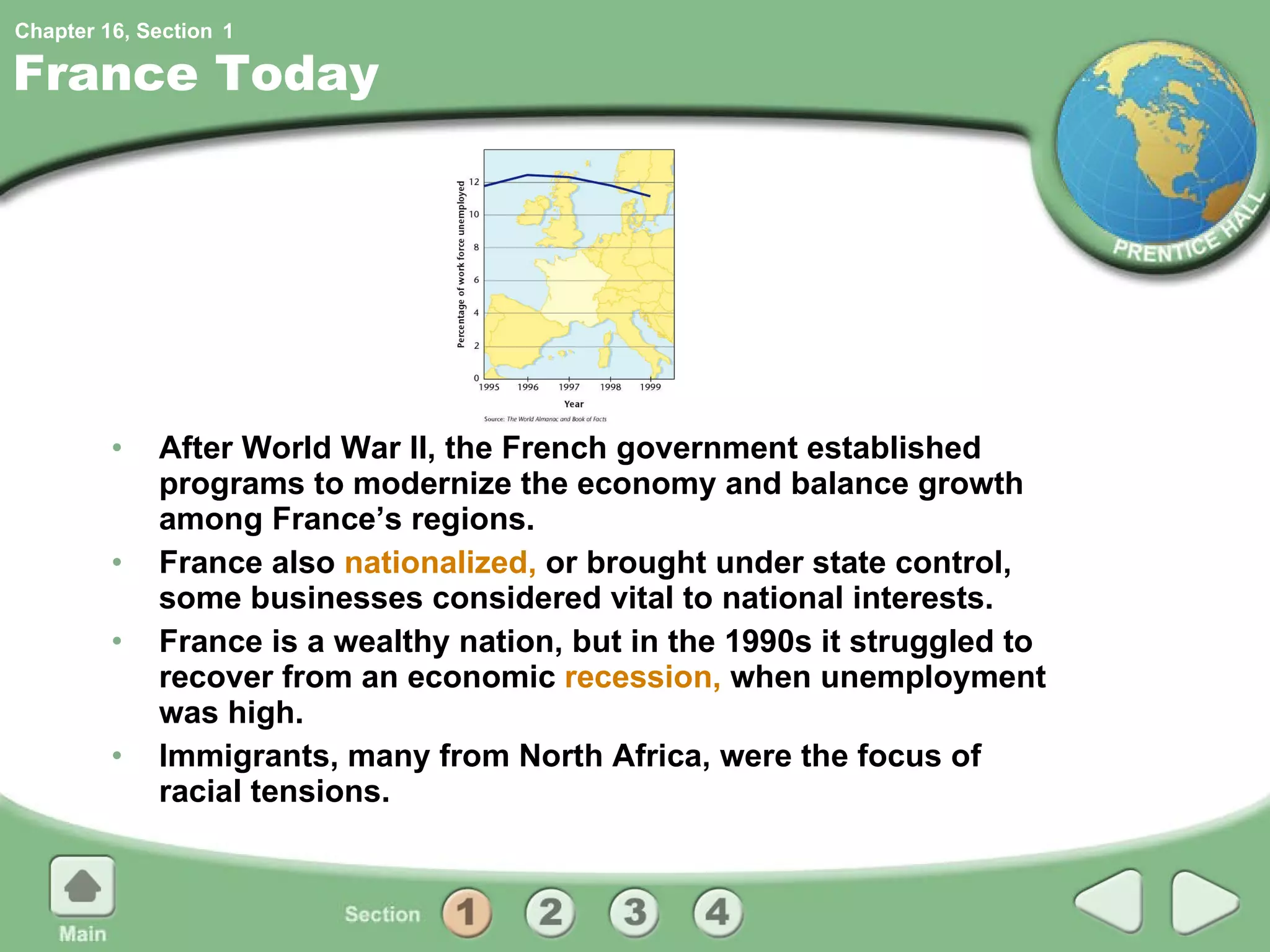 France Today After World War II, the French government established programs to modernize the economy and balance growth among France’s regions. France also  nationalized,  or brought under state control, some businesses considered vital to national interests. France is a wealthy nation, but in the 1990s it struggled to recover from an economic  recession,  when unemployment was high. Immigrants, many from North Africa, were the focus of racial tensions. 1 