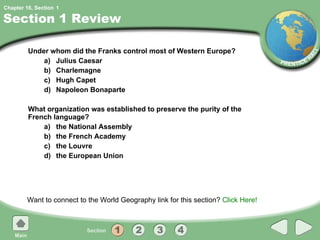 Section 1 Review Under whom did the Franks control most of Western Europe? a) Julius Caesar b) Charlemagne c) Hugh Capet d) Napoleon Bonaparte What organization was established to preserve the purity of the French language? a) the National Assembly b) the French Academy c) the Louvre d) the European Union Want to connect to the World Geography link for this section?  Click Here! 1 