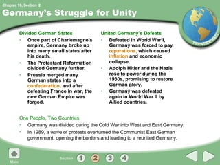 Germany’s Struggle for Unity Divided German States Once part of Charlemagne’s empire, Germany broke up into many small states after his death. The Protestant Reformation divided Germany further. Prussia merged many German states into a  confederation,  and after defeating France in war, the new German Empire was forged. United Germany’s Defeats Defeated in World War I, Germany was forced to pay  reparations,  which caused  inflation  and economic collapse. Adolph Hitler and the Nazis rose to power during the 1930s, promising to restore German glory. Germany was defeated again in World War II by Allied countries. One People, Two Countries Germany was divided during the Cold War into West and East Germany. In 1989, a wave of protests overturned the Communist East German government, opening the borders and leading to a reunited Germany. 2 