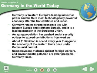 Germany in the World Today Germany is Western Europe’s leading industrial power and the third most technologically powerful economy after the United States and Japan. Germany retains strong economic ties with Eastern Europe and Northern Eurasia, and it is a leading member in the European Union. An aging population has pushed social security outlays to exceed contributions from workers. About $100 billion is spend every year to upgrade the economy of the eastern lands once under Communist control. Unemployment, violence against foreign workers, and environmental pollution are other problems Germany faces. 2 