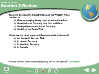 Section 2 Review Tensions between the Soviet Union and the Western Allies resulted in  a) Germany paying heavy reparations to the Allies. b) the division of Germany into East and West. c) the rapid reconstruction of Germany. d) the fall of the Berlin Wall. Where are the most important German industries located? a) on the North German Plain b) in central Germany c) in southern Germany d) in Prussia Want to connect to the World Geography link for this section?  Click Here! 2 