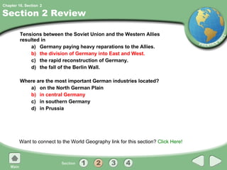 Section 2 Review Tensions between the Soviet Union and the Western Allies resulted in  a) Germany paying heavy reparations to the Allies. b) the division of Germany into East and West. c) the rapid reconstruction of Germany. d) the fall of the Berlin Wall. Where are the most important German industries located? a) on the North German Plain b) in central Germany c) in southern Germany d) in Prussia Want to connect to the World Geography link for this section?  Click Here! 2 