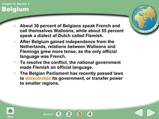 Belgium About 30 percent of Belgians speak French and call themselves Walloons, while about 55 percent speak a dialect of Dutch called Flemish. After Belgium gained independence from the Netherlands, relations between Walloons and Flemings grew more tense, as the only official language was French. To resolve the conflict, the national government made Flemish an official language. The Belgian Parliament has recently passed laws to  decentralize  its government, or transfer power to smaller regions. 3 