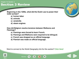 Section 3 Review Beginning in the 1200s, what did the Dutch use to power their water pumps? a) human labor b) animals c) windmills d) steam engines How did Belgium resolve tensions between Walloons and Flemings? a) Flemings were forced to learn French. b) Flemings and Walloons were required to be bilingual. c) French was dropped as an official language. d) Flemish was made an official language. Want to connect to the World Geography link for this section?  Click Here! 3 