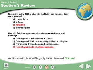 Section 3 Review Beginning in the 1200s, what did the Dutch use to power their water pumps? a) human labor b) animals c) windmills d) steam engines How did Belgium resolve tensions between Walloons and Flemings? a) Flemings were forced to learn French. b) Flemings and Walloons were required to be bilingual. c) French was dropped as an official language. d) Flemish was made an official language. Want to connect to the World Geography link for this section?  Click Here! 3 