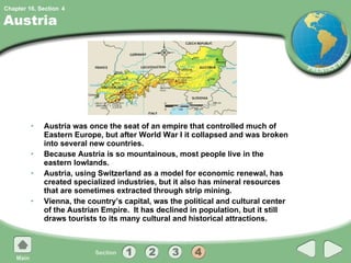 Austria Austria was once the seat of an empire that controlled much of Eastern Europe, but after World War I it collapsed and was broken into several new countries. Because Austria is so mountainous, most people live in the eastern lowlands. Austria, using Switzerland as a model for economic renewal, has created specialized industries, but it also has mineral resources that are sometimes extracted through strip mining. Vienna, the country’s capital, was the political and cultural center of the Austrian Empire.  It has declined in population, but it still draws tourists to its many cultural and historical attractions. 4 