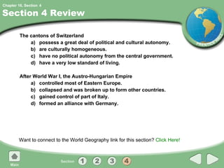 Section 4 Review The cantons of Switzerland a) possess a great deal of political and cultural autonomy. b) are culturally homogeneous. c) have no political autonomy from the central government. d) have a very low standard of living. After World War I, the Austro-Hungarian Empire a) controlled most of Eastern Europe. b) collapsed and was broken up to form other countries. c) gained control of part of Italy. d) formed an alliance with Germany. Want to connect to the World Geography link for this section?  Click Here! 4 