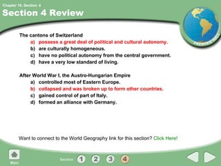 Section 4 Review The cantons of Switzerland a) possess a great deal of political and cultural autonomy. b) are culturally homogeneous. c) have no political autonomy from the central government. d) have a very low standard of living. After World War I, the Austro-Hungarian Empire a) controlled most of Eastern Europe. b) collapsed and was broken up to form other countries. c) gained control of part of Italy. d) formed an alliance with Germany. Want to connect to the World Geography link for this section?  Click Here! 4 
