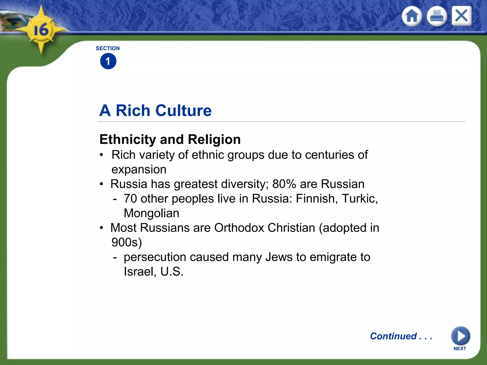 A Rich Culture
Ethnicity and Religion
• Rich variety of ethnic groups due to centuries of
expansion
• Russia has greatest diversity; 80% are Russian
- 70 other peoples live in Russia: Finnish, Turkic,
Mongolian
• Most Russians are Orthodox Christian (adopted in
900s)
- persecution caused many Jews to emigrate to
Israel, U.S.
SECTION
1
NEXT
Continued . . .
 