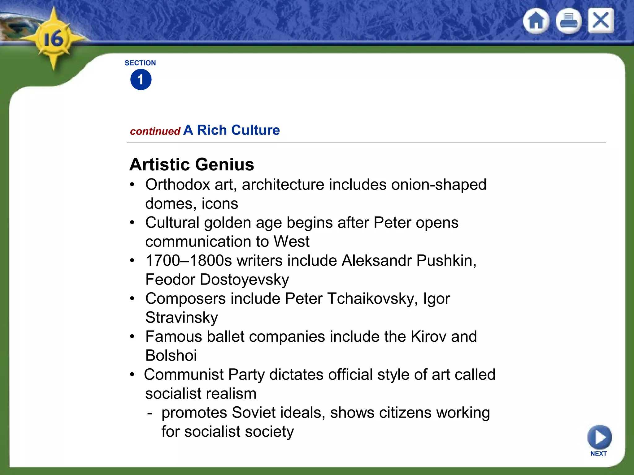 SECTION
1
NEXT
Artistic Genius
• Orthodox art, architecture includes onion-shaped
domes, icons
• Cultural golden age begins after Peter opens
communication to West
• 1700–1800s writers include Aleksandr Pushkin,
Feodor Dostoyevsky
• Composers include Peter Tchaikovsky, Igor
Stravinsky
• Famous ballet companies include the Kirov and
Bolshoi
• Communist Party dictates official style of art called
socialist realism
- promotes Soviet ideals, shows citizens working
for socialist society
continued A Rich Culture
 