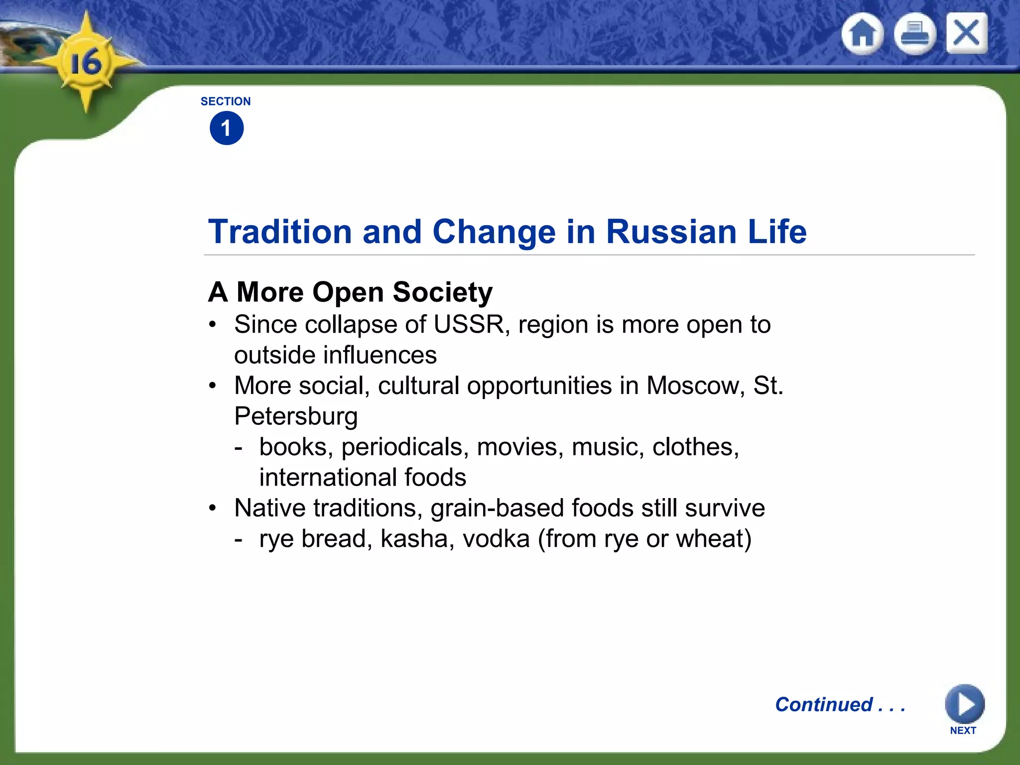 Tradition and Change in Russian Life
A More Open Society
• Since collapse of USSR, region is more open to
outside influences
• More social, cultural opportunities in Moscow, St.
Petersburg
- books, periodicals, movies, music, clothes,
international foods
• Native traditions, grain-based foods still survive
- rye bread, kasha, vodka (from rye or wheat)
SECTION
1
NEXT
Continued . . .
 