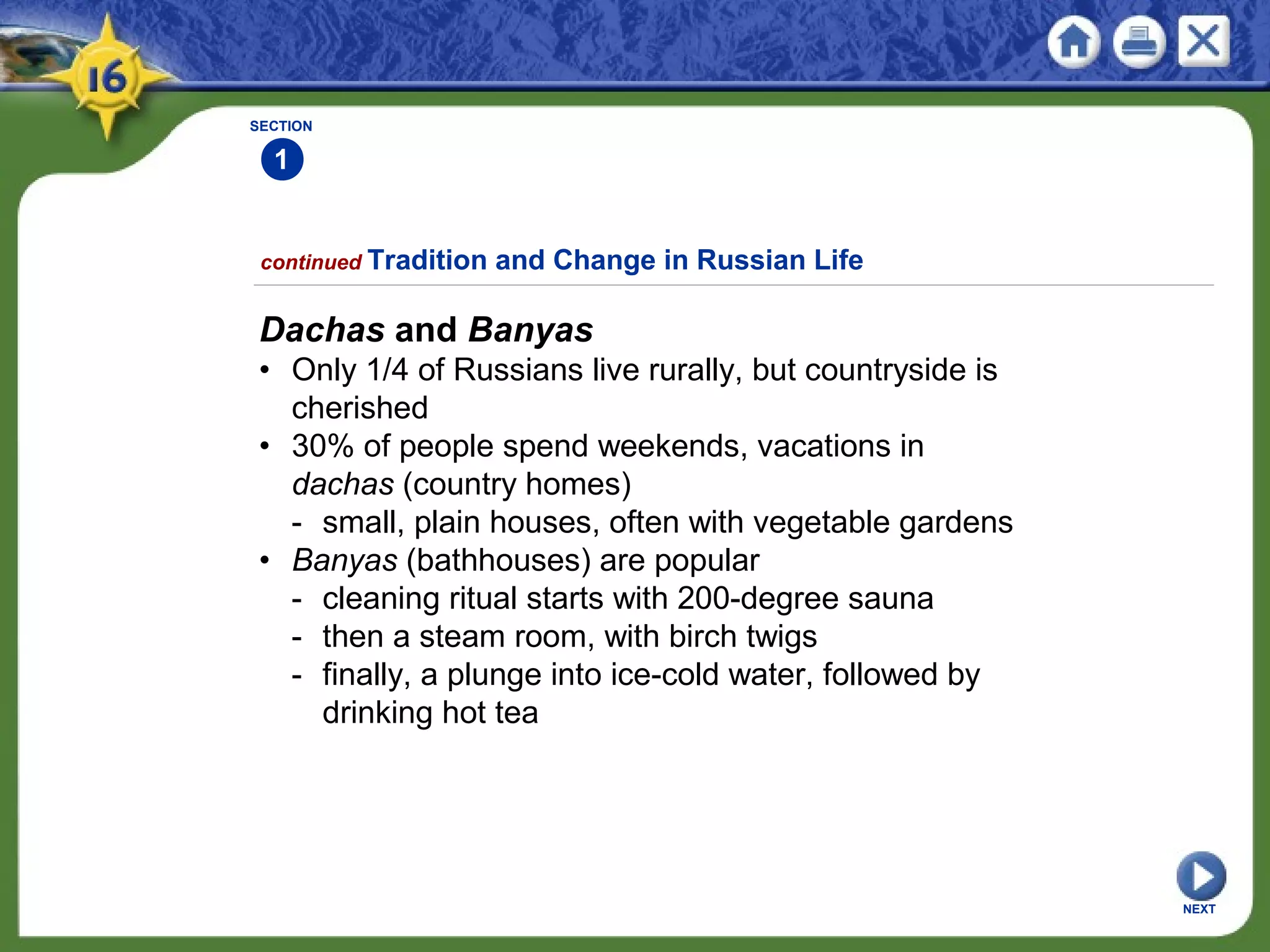 SECTION
1
NEXT
Dachas and Banyas
• Only 1/4 of Russians live rurally, but countryside is
cherished
• 30% of people spend weekends, vacations in
dachas (country homes)
- small, plain houses, often with vegetable gardens
• Banyas (bathhouses) are popular
- cleaning ritual starts with 200-degree sauna
- then a steam room, with birch twigs
- finally, a plunge into ice-cold water, followed by
drinking hot tea
continued Tradition and Change in Russian Life
 