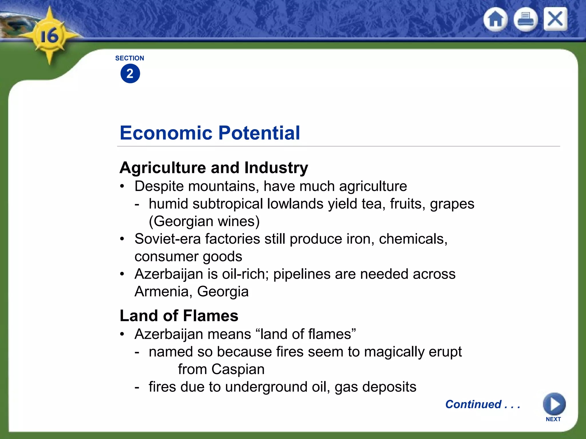 Economic Potential
Agriculture and Industry
• Despite mountains, have much agriculture
- humid subtropical lowlands yield tea, fruits, grapes
(Georgian wines)
• Soviet-era factories still produce iron, chemicals,
consumer goods
• Azerbaijan is oil-rich; pipelines are needed across
Armenia, Georgia
SECTION
2
NEXT
Land of Flames
• Azerbaijan means “land of flames”
- named so because fires seem to magically erupt
from Caspian
- fires due to underground oil, gas deposits
Continued . . .
 