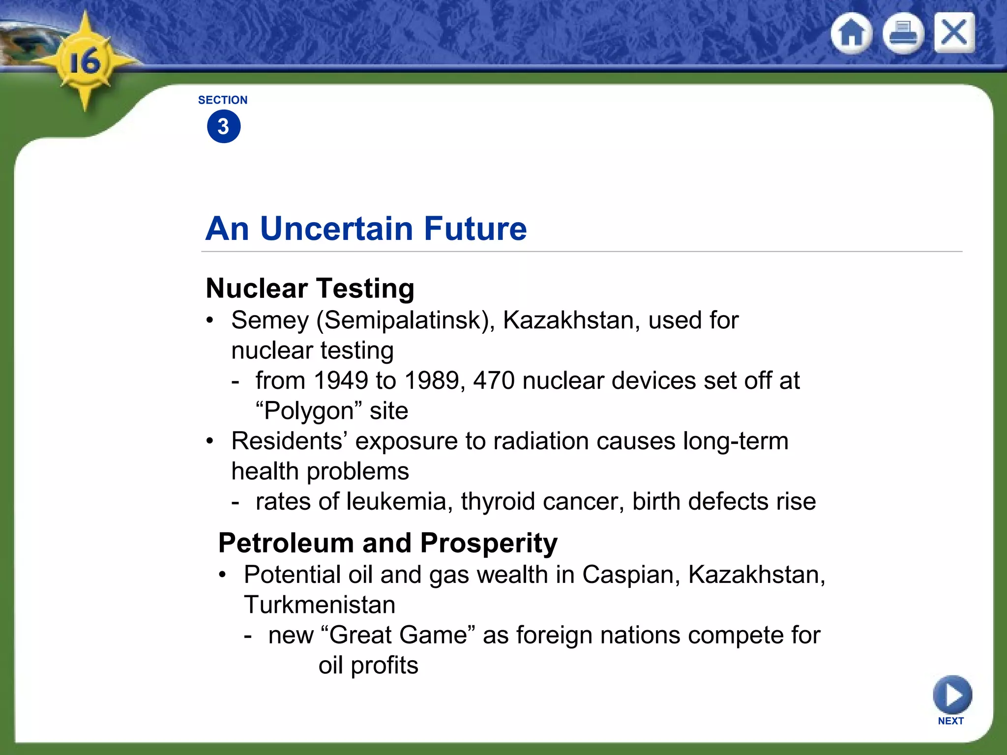An Uncertain Future
Nuclear Testing
• Semey (Semipalatinsk), Kazakhstan, used for
nuclear testing
- from 1949 to 1989, 470 nuclear devices set off at
“Polygon” site
• Residents’ exposure to radiation causes long-term
health problems
- rates of leukemia, thyroid cancer, birth defects rise
SECTION
3
NEXT
Petroleum and Prosperity
• Potential oil and gas wealth in Caspian, Kazakhstan,
Turkmenistan
- new “Great Game” as foreign nations compete for
oil profits
 