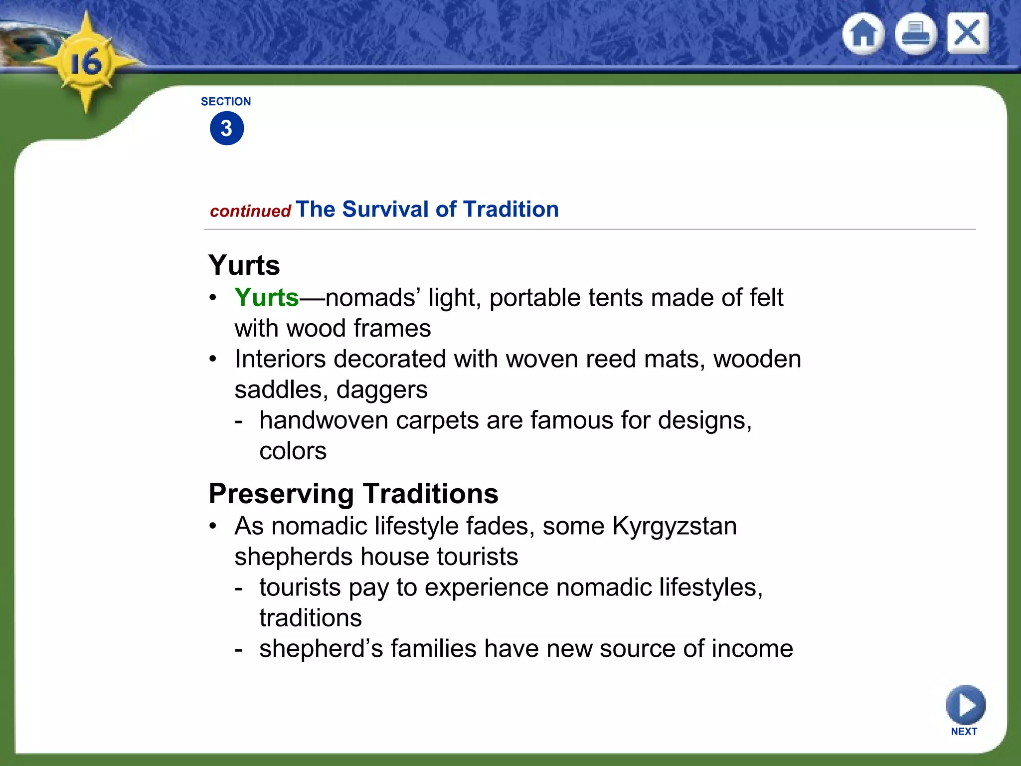 SECTION
3
NEXT
Yurts
• Yurts—nomads’ light, portable tents made of felt
with wood frames
• Interiors decorated with woven reed mats, wooden
saddles, daggers
- handwoven carpets are famous for designs,
colors
continued The Survival of Tradition
Preserving Traditions
• As nomadic lifestyle fades, some Kyrgyzstan
shepherds house tourists
- tourists pay to experience nomadic lifestyles,
traditions
- shepherd’s families have new source of income
 