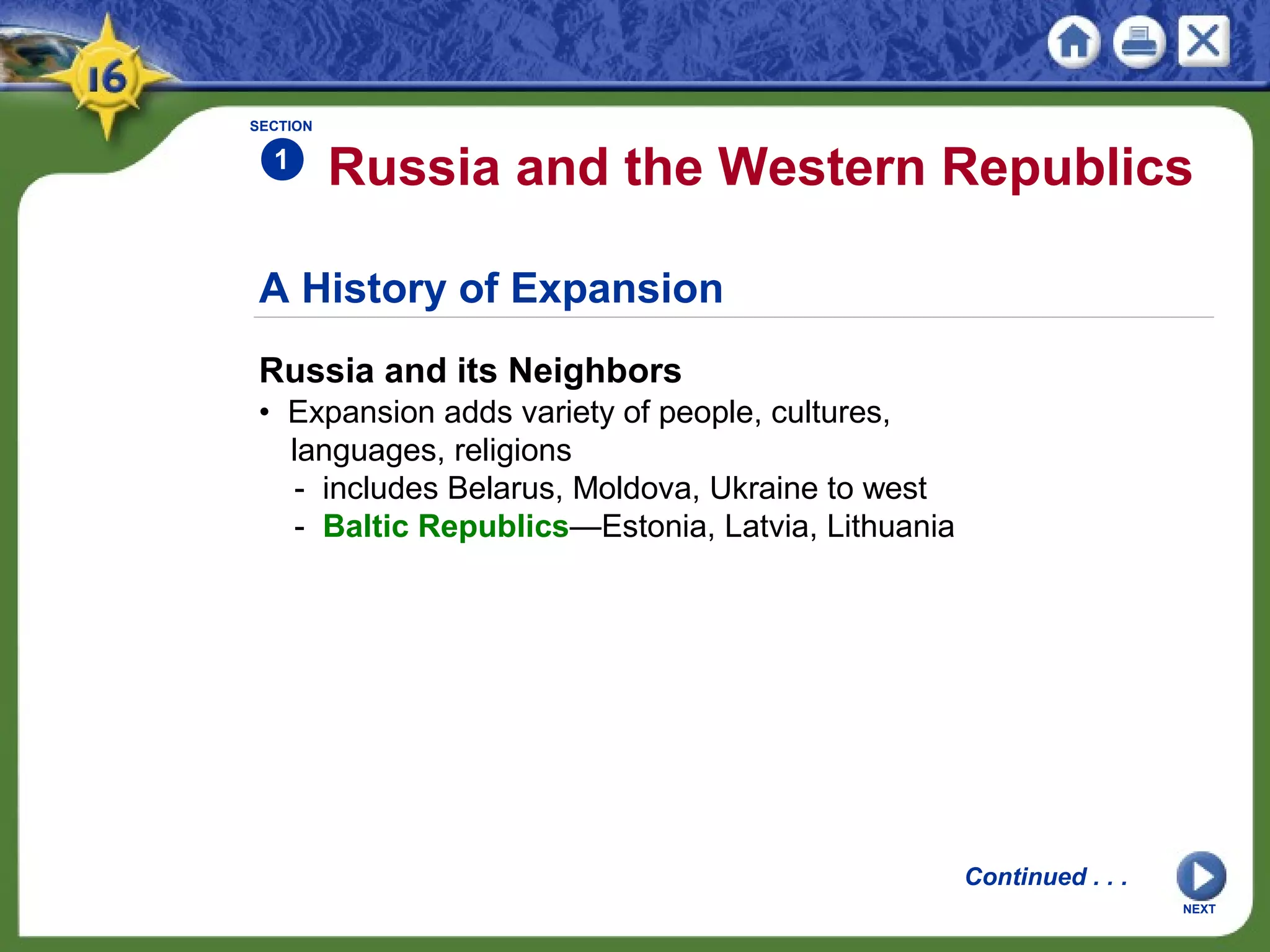 A History of Expansion
Russia and its Neighbors
• Expansion adds variety of people, cultures,
languages, religions
- includes Belarus, Moldova, Ukraine to west
- Baltic Republics—Estonia, Latvia, Lithuania
Russia and the Western Republics
SECTION
1
NEXT
Continued . . .
 