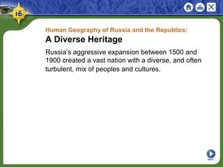 Human Geography of Russia and the Republics:
A Diverse Heritage
Russia’s aggressive expansion between 1500 and
1900 created a vast nation with a diverse, and often
turbulent, mix of peoples and cultures.
NEXT
 