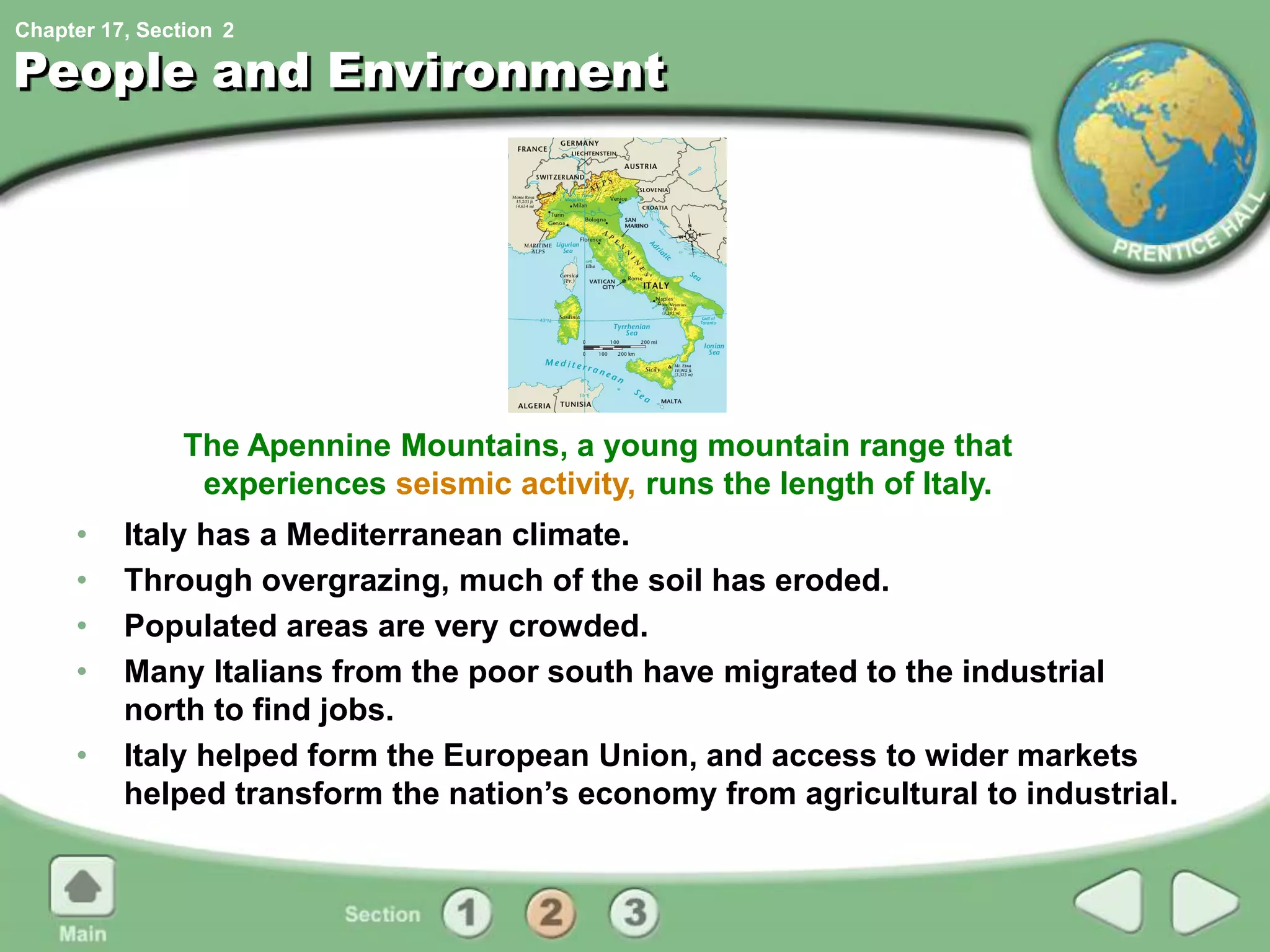Chapter 17, Section
People and Environment
• Italy has a Mediterranean climate.
• Through overgrazing, much of the soil has eroded.
• Populated areas are very crowded.
• Many Italians from the poor south have migrated to the industrial
north to find jobs.
• Italy helped form the European Union, and access to wider markets
helped transform the nation’s economy from agricultural to industrial.
The Apennine Mountains, a young mountain range that
experiences seismic activity, runs the length of Italy.
2
 