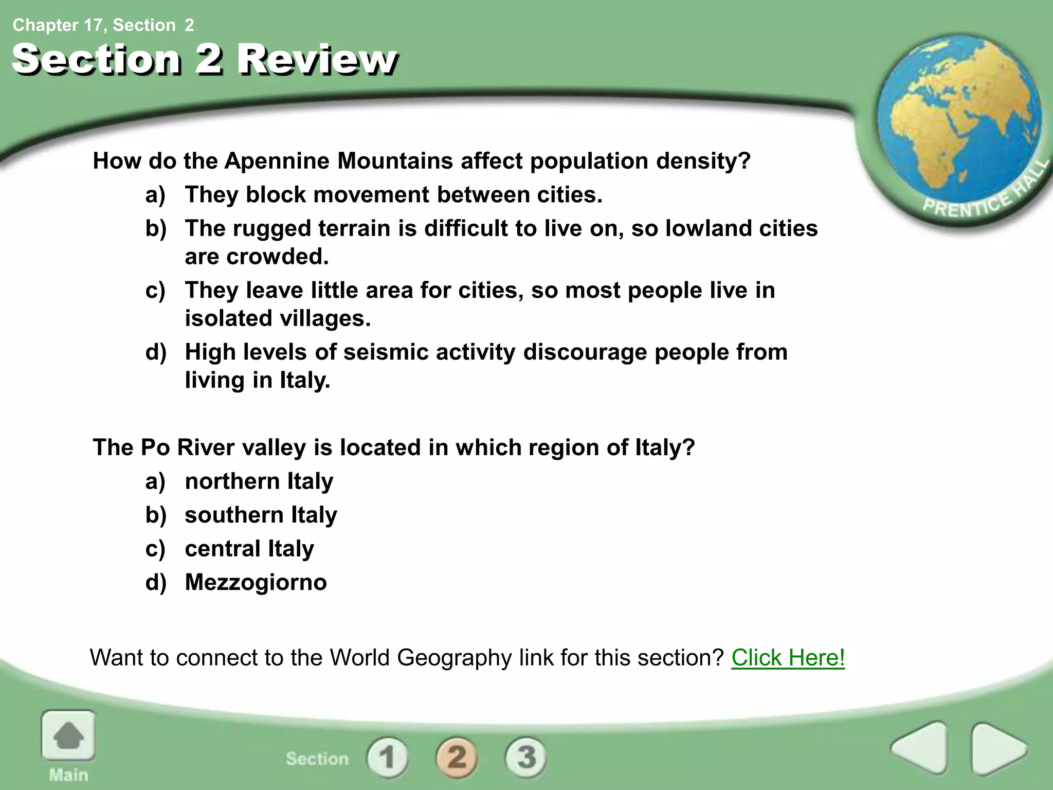 Chapter 17, Section
Section 2 Review
How do the Apennine Mountains affect population density?
a) They block movement between cities.
b) The rugged terrain is difficult to live on, so lowland cities
are crowded.
c) They leave little area for cities, so most people live in
isolated villages.
d) High levels of seismic activity discourage people from
living in Italy.
The Po River valley is located in which region of Italy?
a) northern Italy
b) southern Italy
c) central Italy
d) Mezzogiorno
Want to connect to the World Geography link for this section? Click Here!
2
 