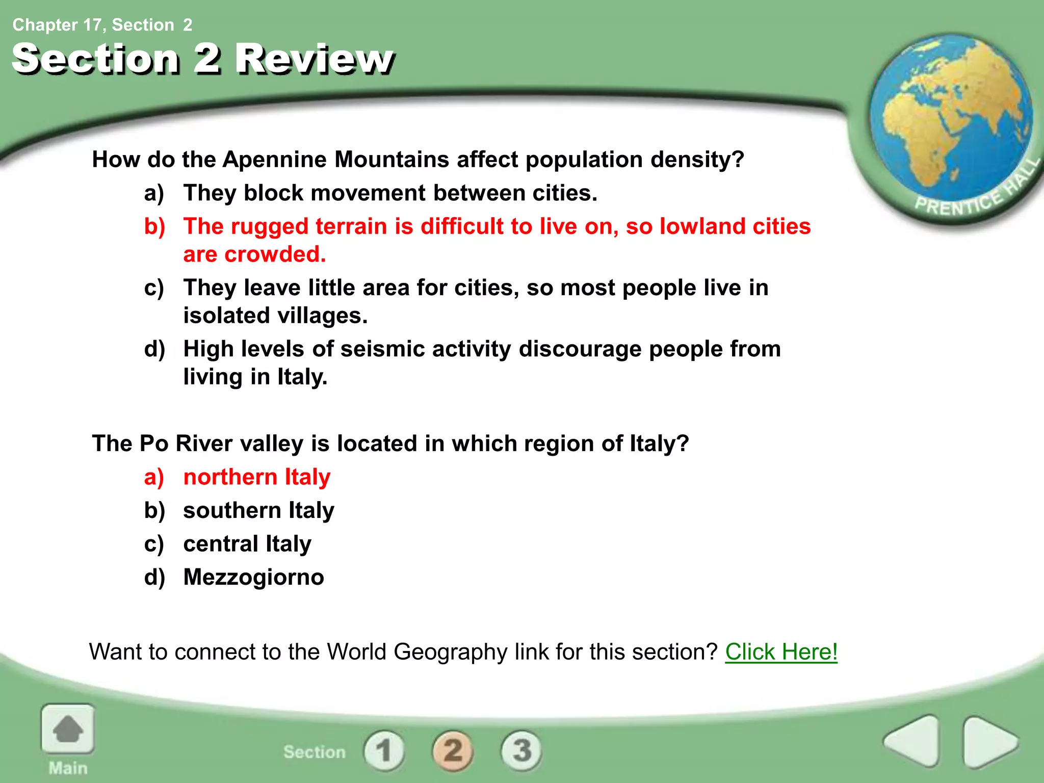 Chapter 17, Section
Section 2 Review
How do the Apennine Mountains affect population density?
a) They block movement between cities.
b) The rugged terrain is difficult to live on, so lowland cities
are crowded.
c) They leave little area for cities, so most people live in
isolated villages.
d) High levels of seismic activity discourage people from
living in Italy.
The Po River valley is located in which region of Italy?
a) northern Italy
b) southern Italy
c) central Italy
d) Mezzogiorno
Want to connect to the World Geography link for this section? Click Here!
2
 