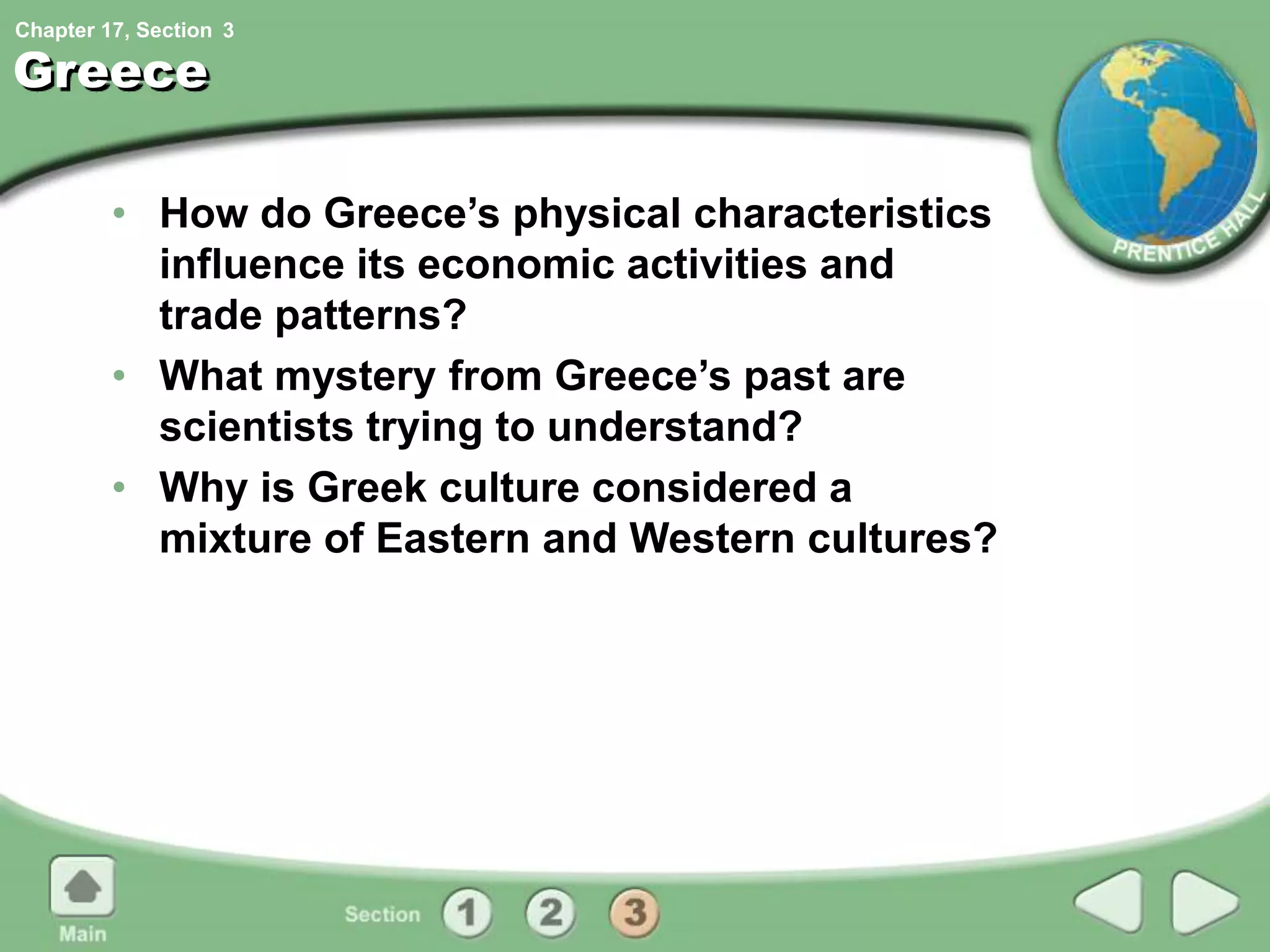 Chapter 17, Section
Greece
• How do Greece’s physical characteristics
influence its economic activities and
trade patterns?
• What mystery from Greece’s past are
scientists trying to understand?
• Why is Greek culture considered a
mixture of Eastern and Western cultures?
3
 