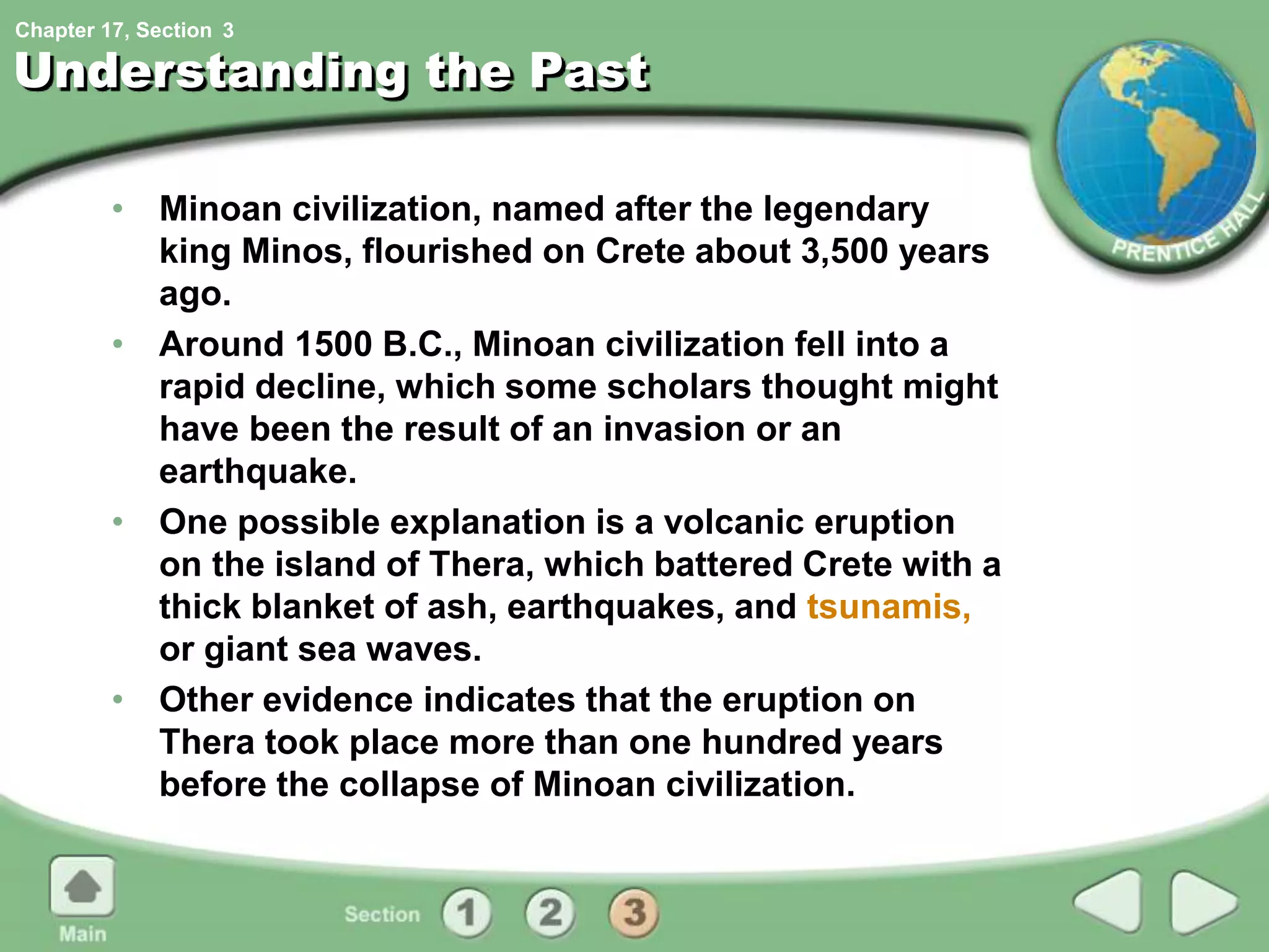 Chapter 17, Section
Understanding the Past
• Minoan civilization, named after the legendary
king Minos, flourished on Crete about 3,500 years
ago.
• Around 1500 B.C., Minoan civilization fell into a
rapid decline, which some scholars thought might
have been the result of an invasion or an
earthquake.
• One possible explanation is a volcanic eruption
on the island of Thera, which battered Crete with a
thick blanket of ash, earthquakes, and tsunamis,
or giant sea waves.
• Other evidence indicates that the eruption on
Thera took place more than one hundred years
before the collapse of Minoan civilization.
3
 