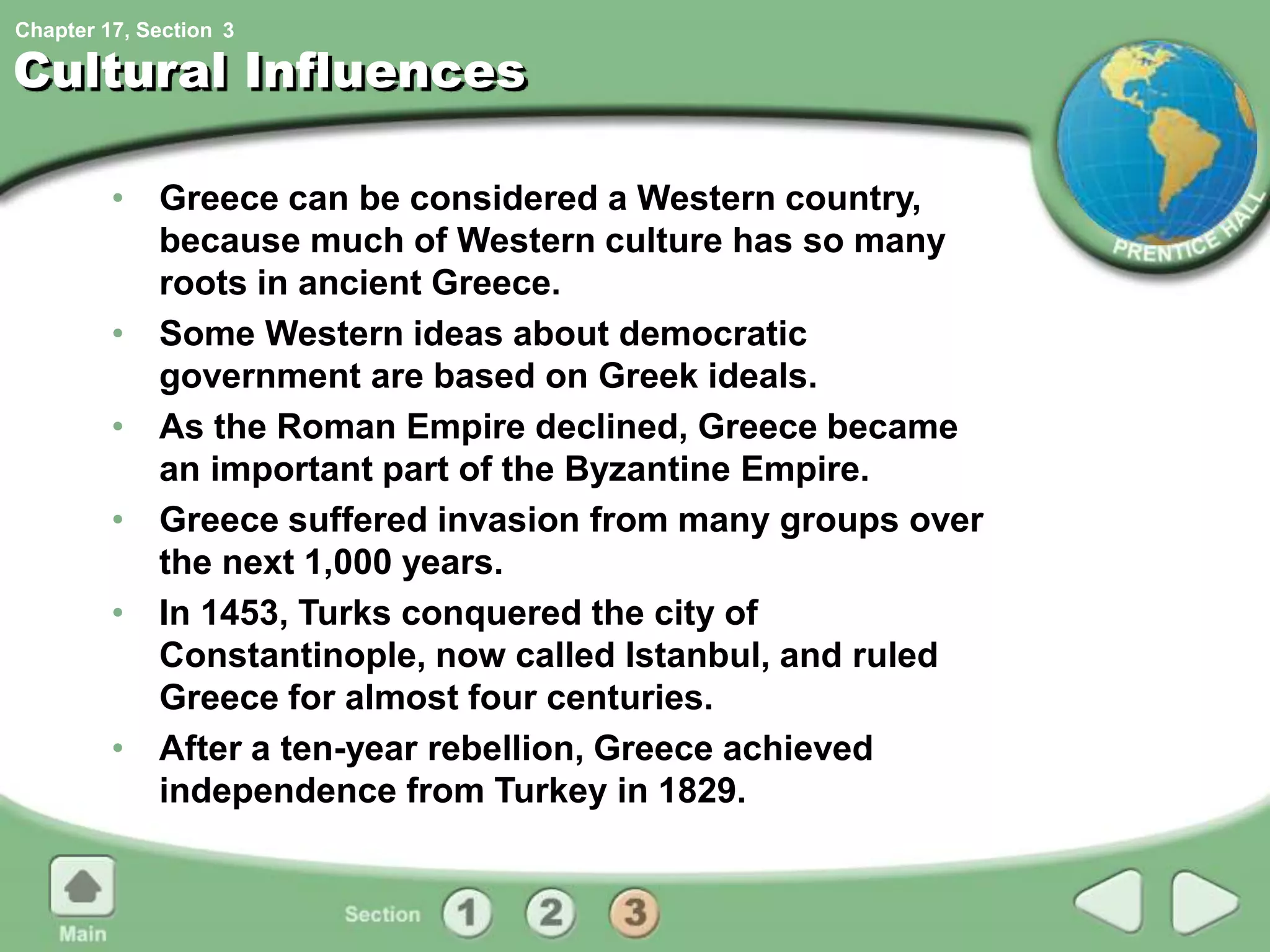 Chapter 17, Section
Cultural Influences
• Greece can be considered a Western country,
because much of Western culture has so many
roots in ancient Greece.
• Some Western ideas about democratic
government are based on Greek ideals.
• As the Roman Empire declined, Greece became
an important part of the Byzantine Empire.
• Greece suffered invasion from many groups over
the next 1,000 years.
• In 1453, Turks conquered the city of
Constantinople, now called Istanbul, and ruled
Greece for almost four centuries.
• After a ten-year rebellion, Greece achieved
independence from Turkey in 1829.
3
 