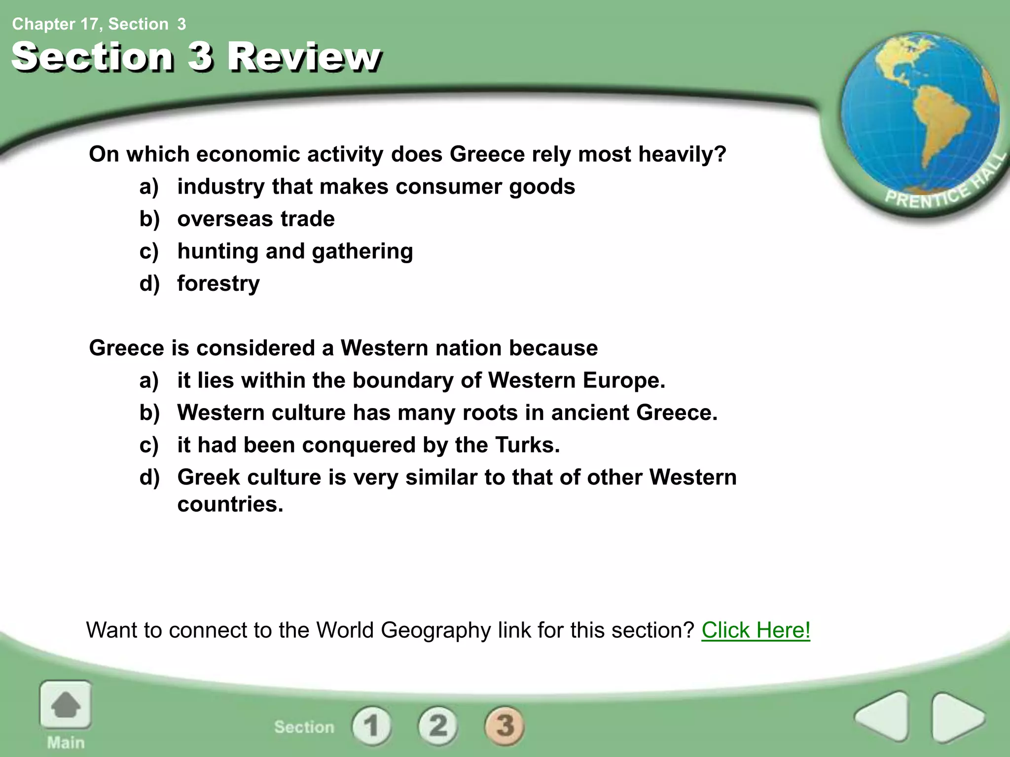 Chapter 17, Section
Section 3 Review
On which economic activity does Greece rely most heavily?
a) industry that makes consumer goods
b) overseas trade
c) hunting and gathering
d) forestry
Greece is considered a Western nation because
a) it lies within the boundary of Western Europe.
b) Western culture has many roots in ancient Greece.
c) it had been conquered by the Turks.
d) Greek culture is very similar to that of other Western
countries.
Want to connect to the World Geography link for this section? Click Here!
3
 