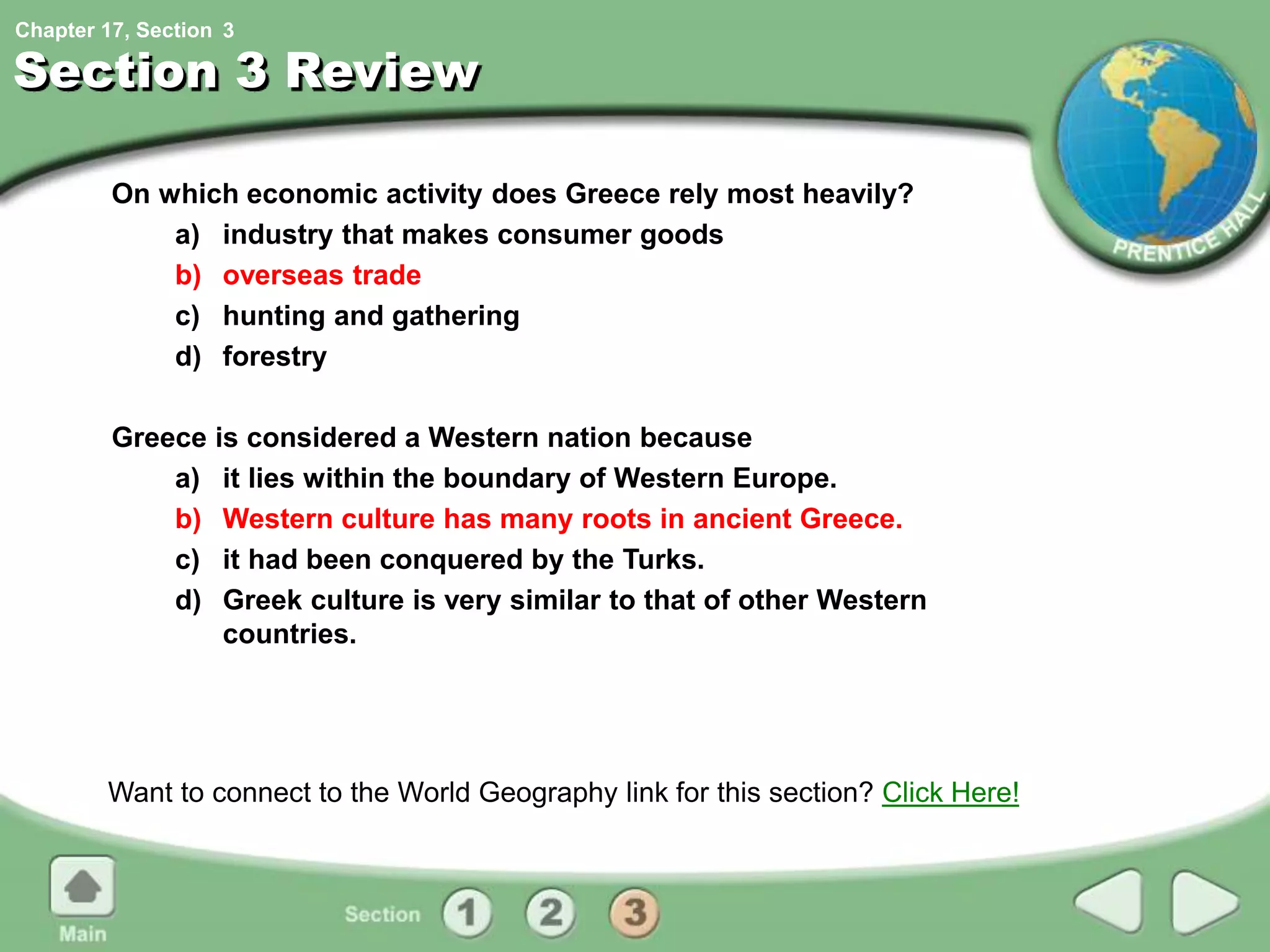 Chapter 17, Section
Section 3 Review
On which economic activity does Greece rely most heavily?
a) industry that makes consumer goods
b) overseas trade
c) hunting and gathering
d) forestry
Greece is considered a Western nation because
a) it lies within the boundary of Western Europe.
b) Western culture has many roots in ancient Greece.
c) it had been conquered by the Turks.
d) Greek culture is very similar to that of other Western
countries.
Want to connect to the World Geography link for this section? Click Here!
3
 