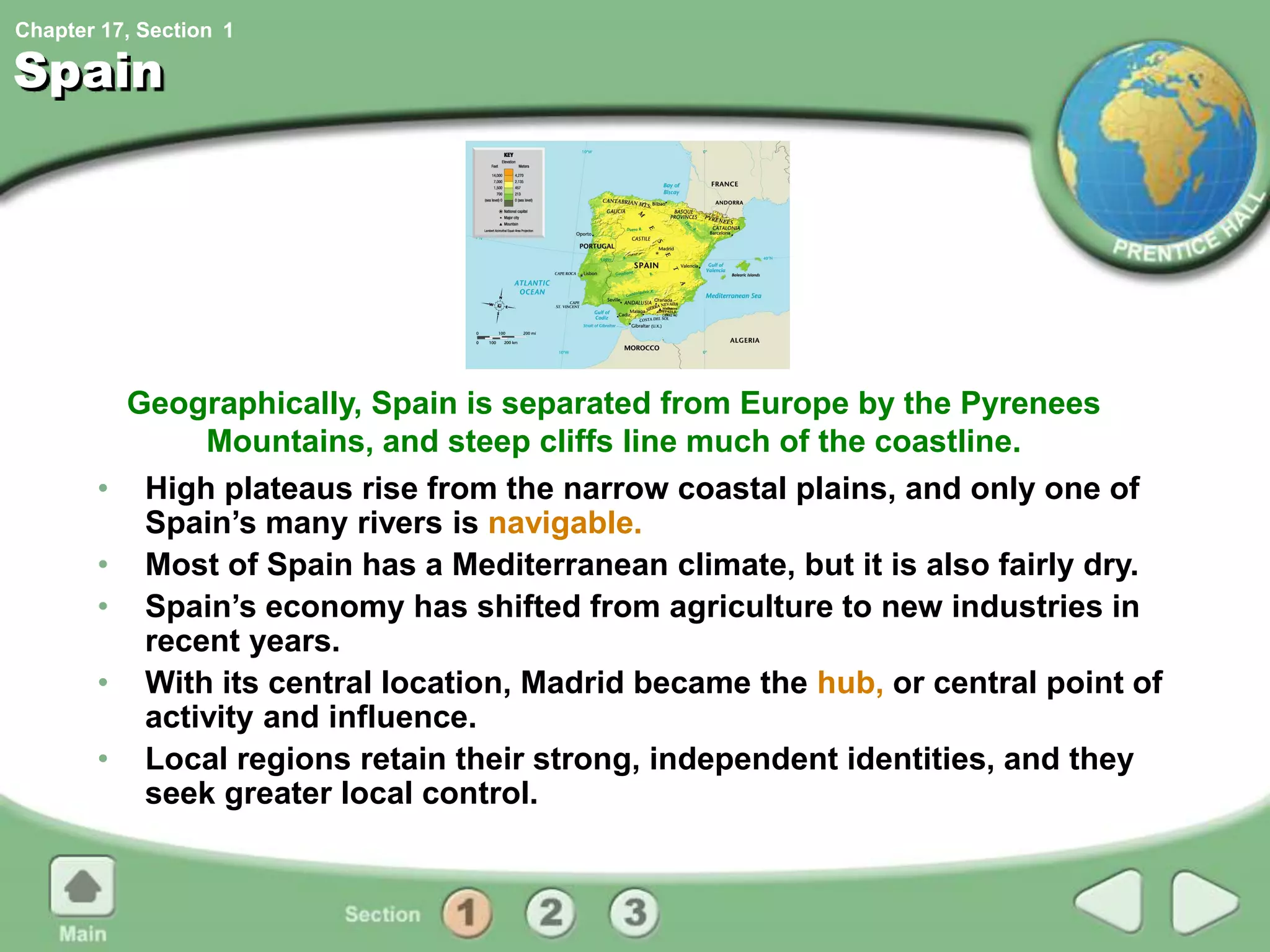 Chapter 17, Section
Spain
• High plateaus rise from the narrow coastal plains, and only one of
Spain’s many rivers is navigable.
• Most of Spain has a Mediterranean climate, but it is also fairly dry.
• Spain’s economy has shifted from agriculture to new industries in
recent years.
• With its central location, Madrid became the hub, or central point of
activity and influence.
• Local regions retain their strong, independent identities, and they
seek greater local control.
Geographically, Spain is separated from Europe by the Pyrenees
Mountains, and steep cliffs line much of the coastline.
1
 