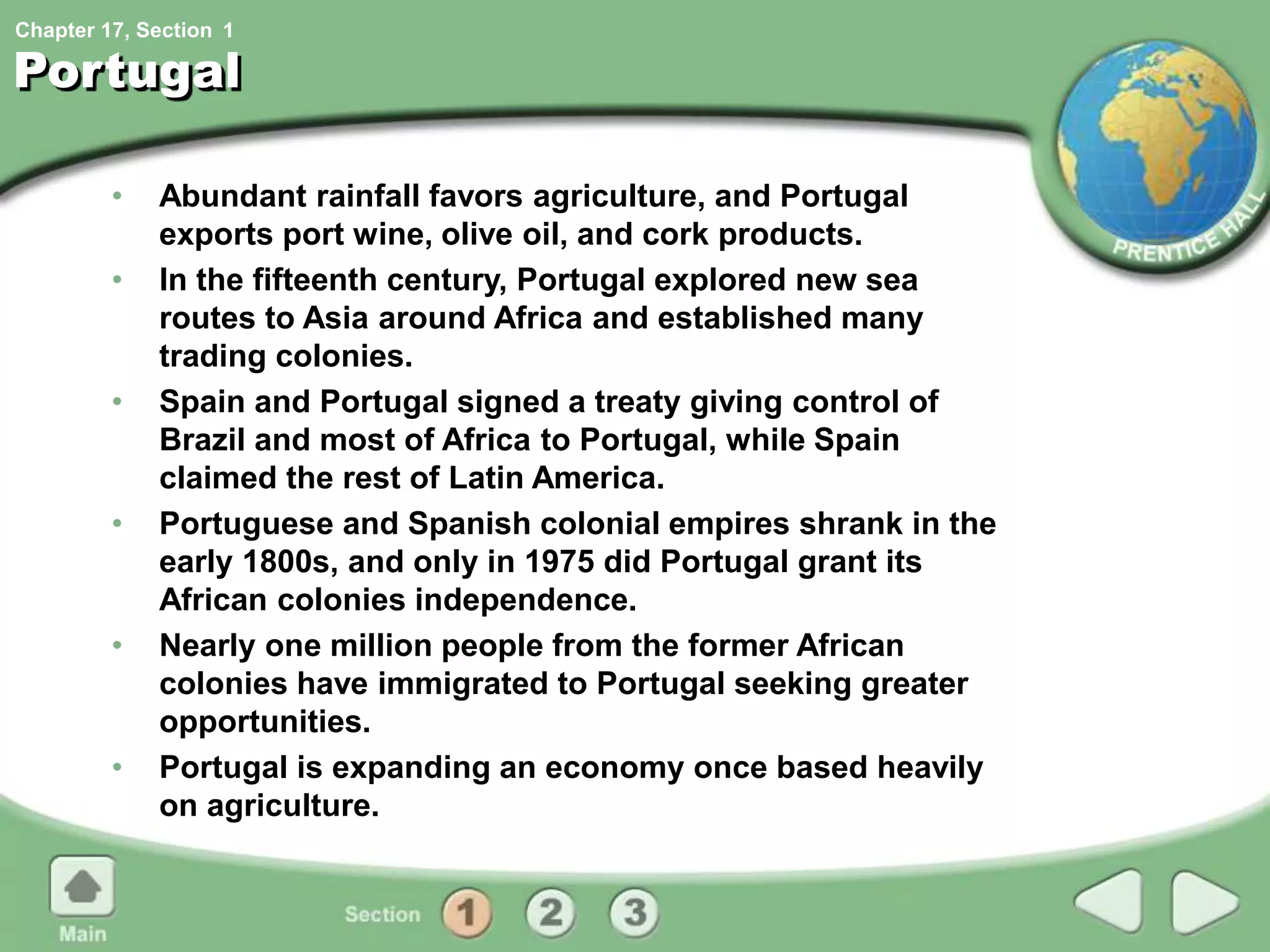Chapter 17, Section
Portugal
• Abundant rainfall favors agriculture, and Portugal
exports port wine, olive oil, and cork products.
• In the fifteenth century, Portugal explored new sea
routes to Asia around Africa and established many
trading colonies.
• Spain and Portugal signed a treaty giving control of
Brazil and most of Africa to Portugal, while Spain
claimed the rest of Latin America.
• Portuguese and Spanish colonial empires shrank in the
early 1800s, and only in 1975 did Portugal grant its
African colonies independence.
• Nearly one million people from the former African
colonies have immigrated to Portugal seeking greater
opportunities.
• Portugal is expanding an economy once based heavily
on agriculture.
1
 