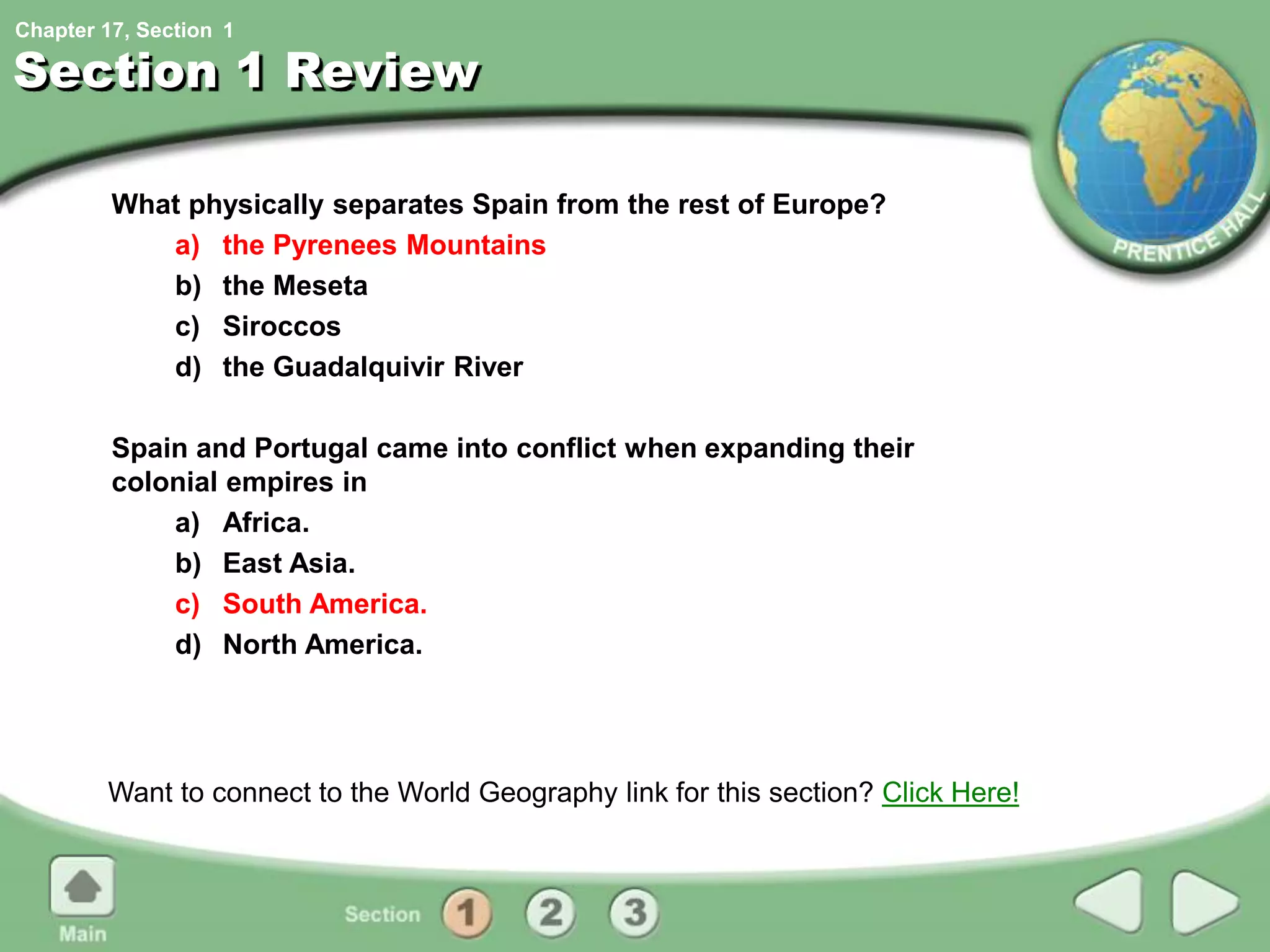 Chapter 17, Section
Section 1 Review
What physically separates Spain from the rest of Europe?
a) the Pyrenees Mountains
b) the Meseta
c) Siroccos
d) the Guadalquivir River
Spain and Portugal came into conflict when expanding their
colonial empires in
a) Africa.
b) East Asia.
c) South America.
d) North America.
Want to connect to the World Geography link for this section? Click Here!
1
 