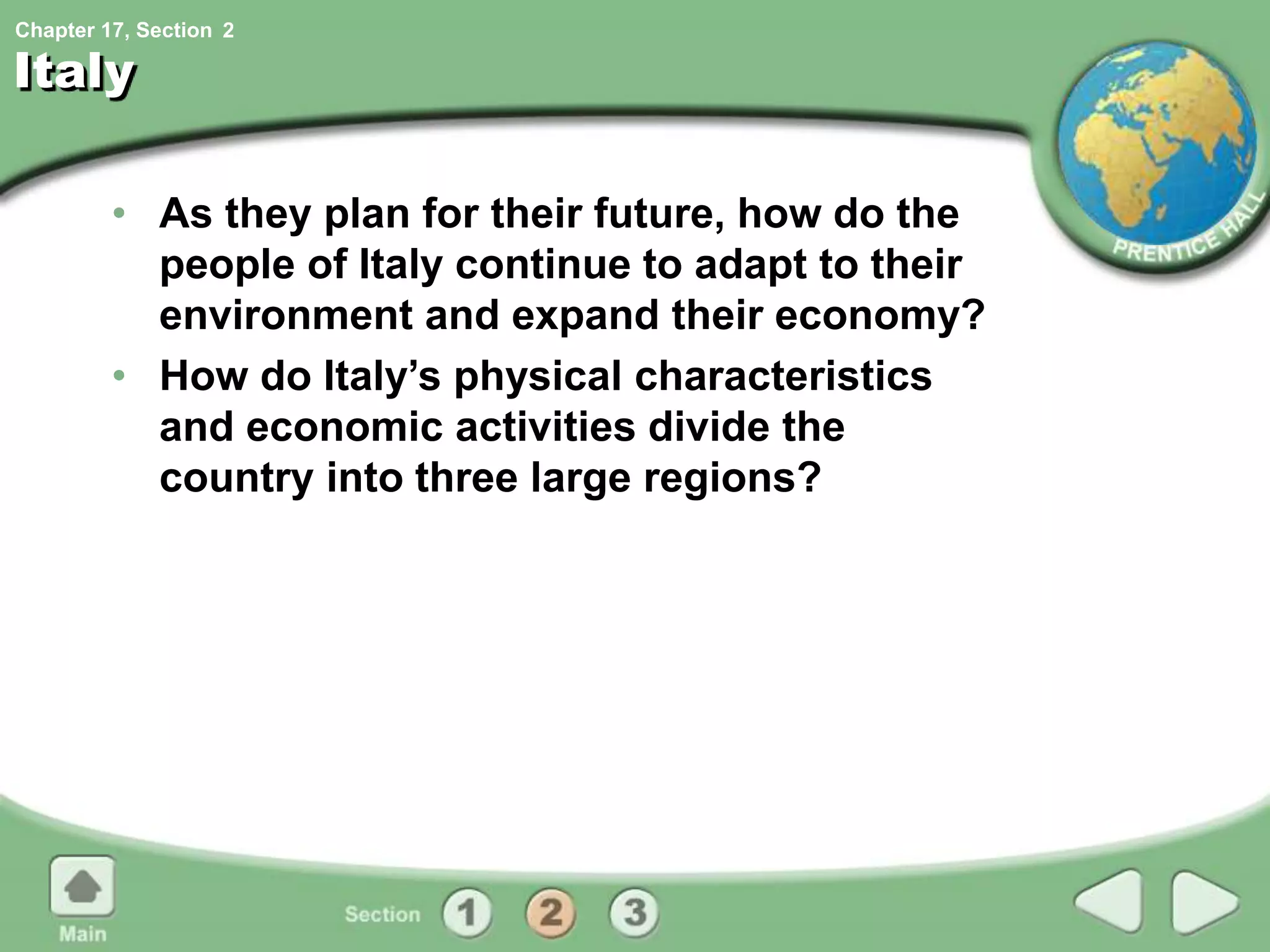Chapter 17, Section
Italy
• As they plan for their future, how do the
people of Italy continue to adapt to their
environment and expand their economy?
• How do Italy’s physical characteristics
and economic activities divide the
country into three large regions?
2
 