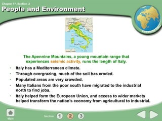 Chapter 17, Section
People and Environment
• Italy has a Mediterranean climate.
• Through overgrazing, much of the soil has eroded.
• Populated areas are very crowded.
• Many Italians from the poor south have migrated to the industrial
north to find jobs.
• Italy helped form the European Union, and access to wider markets
helped transform the nation’s economy from agricultural to industrial.
The Apennine Mountains, a young mountain range that
experiences seismic activity, runs the length of Italy.
2
 