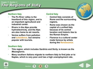 Chapter 17, Section
The Regions of Italy
Northern Italy
• The Po River valley is the
heartland of this region, and is
an important agricultural and
industrial center.
• Rivers in the Alps provide
hydroelectricity, and the Alps
are also home to ski resorts.
• Venice suffers from pollution
and subsidence, but remains
popular with tourists.
Central Italy
• Central Italy consists of
Rome and the surrounding
regions.
• Rome was chosen as the
capital of a unified Italy
because of its central
location and historic ties to
the Roman Empire.
• Florence is a cultural center
made famous by artists
during the Renaissance.
Southern Italy
• This region, which includes Sardinia and Sicily, is known as the
Mezzogiorno.
• Many southern Italians migrate to northern Italy to find jobs or to
Naples, which is very poor and has a high unemployment rate.
2
 