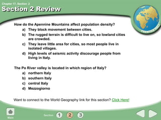 Chapter 17, Section
Section 2 Review
How do the Apennine Mountains affect population density?
a) They block movement between cities.
b) The rugged terrain is difficult to live on, so lowland cities
are crowded.
c) They leave little area for cities, so most people live in
isolated villages.
d) High levels of seismic activity discourage people from
living in Italy.
The Po River valley is located in which region of Italy?
a) northern Italy
b) southern Italy
c) central Italy
d) Mezzogiorno
Want to connect to the World Geography link for this section? Click Here!
2
 