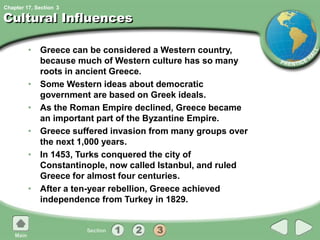 Chapter 17, Section
Cultural Influences
• Greece can be considered a Western country,
because much of Western culture has so many
roots in ancient Greece.
• Some Western ideas about democratic
government are based on Greek ideals.
• As the Roman Empire declined, Greece became
an important part of the Byzantine Empire.
• Greece suffered invasion from many groups over
the next 1,000 years.
• In 1453, Turks conquered the city of
Constantinople, now called Istanbul, and ruled
Greece for almost four centuries.
• After a ten-year rebellion, Greece achieved
independence from Turkey in 1829.
3
 