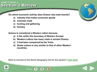 Chapter 17, Section
Section 3 Review
On which economic activity does Greece rely most heavily?
a) industry that makes consumer goods
b) overseas trade
c) hunting and gathering
d) forestry
Greece is considered a Western nation because
a) it lies within the boundary of Western Europe.
b) Western culture has many roots in ancient Greece.
c) it had been conquered by the Turks.
d) Greek culture is very similar to that of other Western
countries.
Want to connect to the World Geography link for this section? Click Here!
3
 