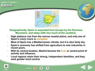 Chapter 17, Section
Spain
• High plateaus rise from the narrow coastal plains, and only one of
Spain’s many rivers is navigable.
• Most of Spain has a Mediterranean climate, but it is also fairly dry.
• Spain’s economy has shifted from agriculture to new industries in
recent years.
• With its central location, Madrid became the hub, or central point of
activity and influence.
• Local regions retain their strong, independent identities, and they
seek greater local control.
Geographically, Spain is separated from Europe by the Pyrenees
Mountains, and steep cliffs line much of the coastline.
1
 