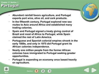 Chapter 17, Section
Portugal
• Abundant rainfall favors agriculture, and Portugal
exports port wine, olive oil, and cork products.
• In the fifteenth century, Portugal explored new sea
routes to Asia around Africa and established many
trading colonies.
• Spain and Portugal signed a treaty giving control of
Brazil and most of Africa to Portugal, while Spain
claimed the rest of Latin America.
• Portuguese and Spanish colonial empires shrank in the
early 1800s, and only in 1975 did Portugal grant its
African colonies independence.
• Nearly one million people from the former African
colonies have immigrated to Portugal seeking greater
opportunities.
• Portugal is expanding an economy once based heavily
on agriculture.
1
 