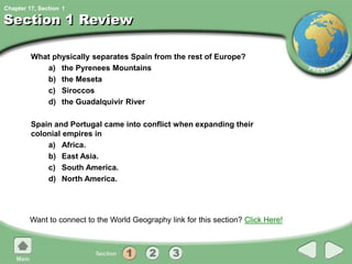 Chapter 17, Section
Section 1 Review
What physically separates Spain from the rest of Europe?
a) the Pyrenees Mountains
b) the Meseta
c) Siroccos
d) the Guadalquivir River
Spain and Portugal came into conflict when expanding their
colonial empires in
a) Africa.
b) East Asia.
c) South America.
d) North America.
Want to connect to the World Geography link for this section? Click Here!
1
 