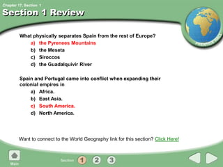 Chapter 17, Section
Section 1 Review
What physically separates Spain from the rest of Europe?
a) the Pyrenees Mountains
b) the Meseta
c) Siroccos
d) the Guadalquivir River
Spain and Portugal came into conflict when expanding their
colonial empires in
a) Africa.
b) East Asia.
c) South America.
d) North America.
Want to connect to the World Geography link for this section? Click Here!
1
 