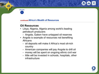 SECTION
1
NEXT
Oil Resources
• Libya, Nigeria, Algeria among world’s leading
petroleum producers
- Angola, Gabon have untapped oil reserves
• Angola is example of resources not benefiting
Africans
- oil deposits will make it Africa’s most oil-rich
country
- American companies will pay Angola to drill oil
- money will be spent on ongoing ethnic civil war
- little will be invested in schools, hospitals, other
infrastructure
continued Africa’s Wealth of Resources
 
