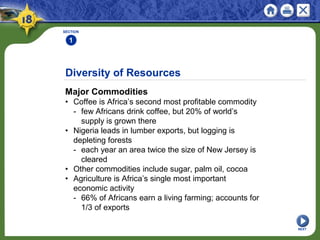 Diversity of Resources
Major Commodities
• Coffee is Africa’s second most profitable commodity
- few Africans drink coffee, but 20% of world’s
supply is grown there
• Nigeria leads in lumber exports, but logging is
depleting forests
- each year an area twice the size of New Jersey is
cleared
• Other commodities include sugar, palm oil, cocoa
• Agriculture is Africa’s single most important
economic activity
- 66% of Africans earn a living farming; accounts for
1/3 of exports
SECTION
1
NEXT
 