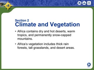 NEXT
Section 2
Climate and Vegetation
• Africa contains dry and hot deserts, warm
tropics, and permanently snow-capped
mountains.
• Africa’s vegetation includes thick rain
forests, tall grasslands, and desert areas.
 