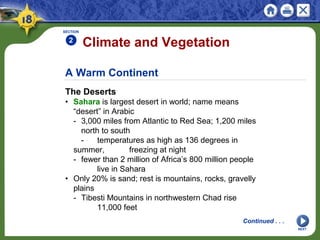 A Warm Continent
The Deserts
• Sahara is largest desert in world; name means
“desert” in Arabic
- 3,000 miles from Atlantic to Red Sea; 1,200 miles
north to south
- temperatures as high as 136 degrees in
summer, freezing at night
- fewer than 2 million of Africa’s 800 million people
live in Sahara
• Only 20% is sand; rest is mountains, rocks, gravelly
plains
- Tibesti Mountains in northwestern Chad rise
11,000 feet
Climate and Vegetation
SECTION
2
NEXT
Continued . . .
 