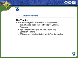 SECTION
2
The Tropics
• Africa has largest tropical area of any continent
- 90% of Africa lies between tropics of Cancer,
Capricorn
- high temperatures year around, especially in
Somalian Sahara
- Africans say nighttime is the “winter” of the tropics
continued A Warm Continent
NEXT
 