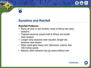 Sunshine and Rainfall
Rainfall Patterns
• Rains all year in rain forests; most of Africa has rainy
seasons
• Tropical savanna covers half of Africa; six-month
rainy season
• Longer rainy seasons near equator; longer dry
seasons near desert
• West coast gets heavy rain; Monrovia, Liberia, has
120 inches yearly
• Sahara, other deserts may go years without rain
SECTION
2
Continued . . .
NEXT
 