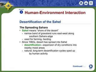 Desertification of the Sahel
The Spreading Sahara
• Sahel means “shore of the desert”
- narrow band of grassland runs east-west along
southern Sahara edge
- used for farming, herding
• Since 1960s, desert has spread into Sahel
- desertification—expansion of dry conditions into
nearby moist areas
- natural, long-term desertification cycles sped up
by human activity
Human-Environment Interaction
SECTION
3
NEXT
Continued . . .
 