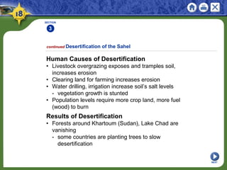 SECTION
3
NEXT
Human Causes of Desertification
• Livestock overgrazing exposes and tramples soil,
increases erosion
• Clearing land for farming increases erosion
• Water drilling, irrigation increase soil’s salt levels
- vegetation growth is stunted
• Population levels require more crop land, more fuel
(wood) to burn
continued Desertification of the Sahel
Results of Desertification
• Forests around Khartoum (Sudan), Lake Chad are
vanishing
- some countries are planting trees to slow
desertification
 